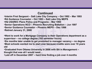 Continued
•Interim First Sergeant – Salt Lake City Company – Oct 1992 – Mar 1993
•RA Guidance Counselor – Oct 1993 – Salt Lake City MEPS
•HQ USAREC Plans Policy and Programs – Mar 1994
•Senior Operations NCO – Phoenix Recruiting Battalion – Jun 1997
•Senior Guidance Counselor – Phoenix MEPS – Dec 1998
•Retired January 31, 2000
•Went to work for a Mortgage Company in their Operations department as a
supervisor – no college degree (183 semester hours)
•Six months later unable to get promoted to manager vacancy – no degree
•Most schools wanted me to start over because credits were over 10 years
old
•Graduated from Ottawa University in 2006 with BA in Management –
thought that was all I would need…
•Laid off in December 2007 – hard time finding a job over 4 months
 