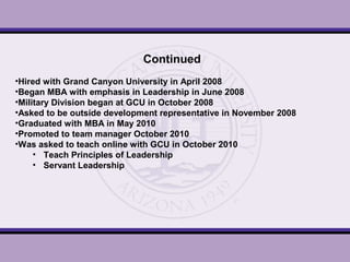 Continued
•Hired with Grand Canyon University in April 2008
•Began MBA with emphasis in Leadership in June 2008
•Military Division began at GCU in October 2008
•Asked to be outside development representative in November 2008
•Graduated with MBA in May 2010
•Promoted to team manager October 2010
•Was asked to teach online with GCU in October 2010
• Teach Principles of Leadership
• Servant Leadership
 