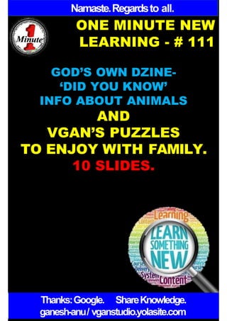 Namaste.Regardsto all.
ONE MINUTE NEW
LEARNING - # 111
GOD’S OWN DZINE-
‘DID YOU KNOW’
INFO ABOUT ANIMALS
AND
VGAN’S PUZZLES
TO ENJOY WITH FAMILY.
10 SLIDES.
Thanks:Google. ShareKnowledge.
ganesh-anu/ vganstudio.yolasite.com
 