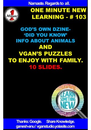 Namaste.Regardsto all.
ONE MINUTE NEW
LEARNING - # 103
GOD’S OWN DZINE-
‘DID YOU KNOW’
INFO ABOUT ANIMALS
AND
VGAN’S PUZZLES
TO ENJOY WITH FAMILY.
10 SLIDES.
Thanks:Google. ShareKnowledge.
ganesh-anu/ vganstudio.yolasite.com
 