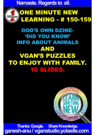 Namaste.Regardsto all.
ONE MINUTE NEW
LEARNING - # 150-159
GOD’S OWN DZINE-
‘DID YOU KNOW’
INFO ABOUT ANIMALS
AND
VGAN’S PUZZLES
TO ENJOY WITH FAMILY.
10 SLIDES.
Thanks:Google. ShareKnowledge.
ganesh-anu/ vganstudio.yolasite.com
 