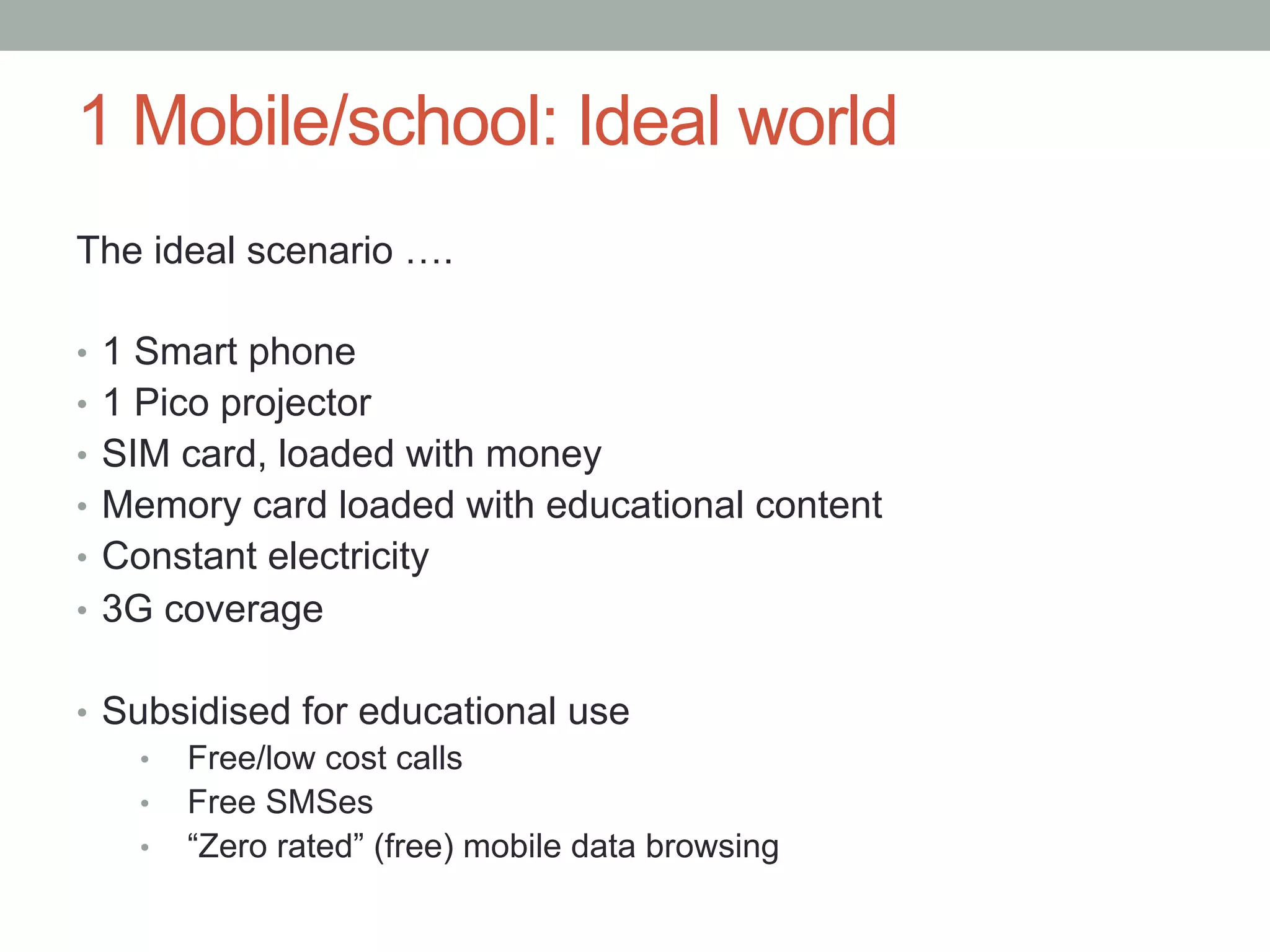 1 Mobile/school: Ideal world
The ideal scenario ….

•  1 Smart phone
•  1 Pico projector
•  SIM card, loaded with money
•  Memory card loaded with educational content
•  Constant electricity
•  3G coverage


•  Subsidised for educational use
     •  Free/low cost calls
     •  Free SMSes
     •  “Zero rated” (free) mobile data browsing
 