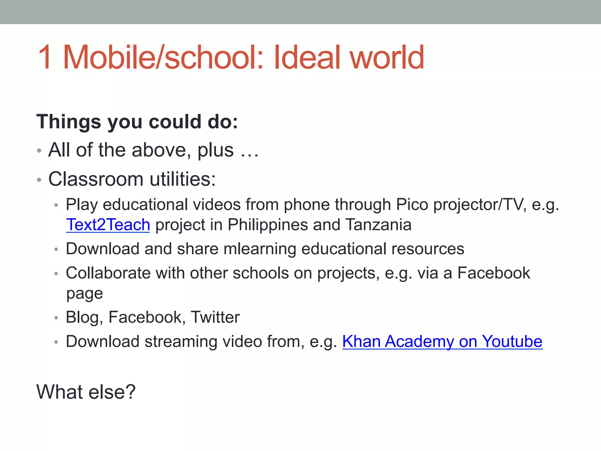 1 Mobile/school: Ideal world
Things you could do:
•  All of the above, plus …
•  Classroom utilities:
  •  Play educational videos from phone through Pico projector/TV, e.g.
       Text2Teach project in Philippines and Tanzania
  •    Download and share mlearning educational resources
  •    Collaborate with other schools on projects, e.g. via a Facebook
       page
  •    Blog, Facebook, Twitter
  •    Download streaming video from, e.g. Khan Academy on Youtube


What else?
 