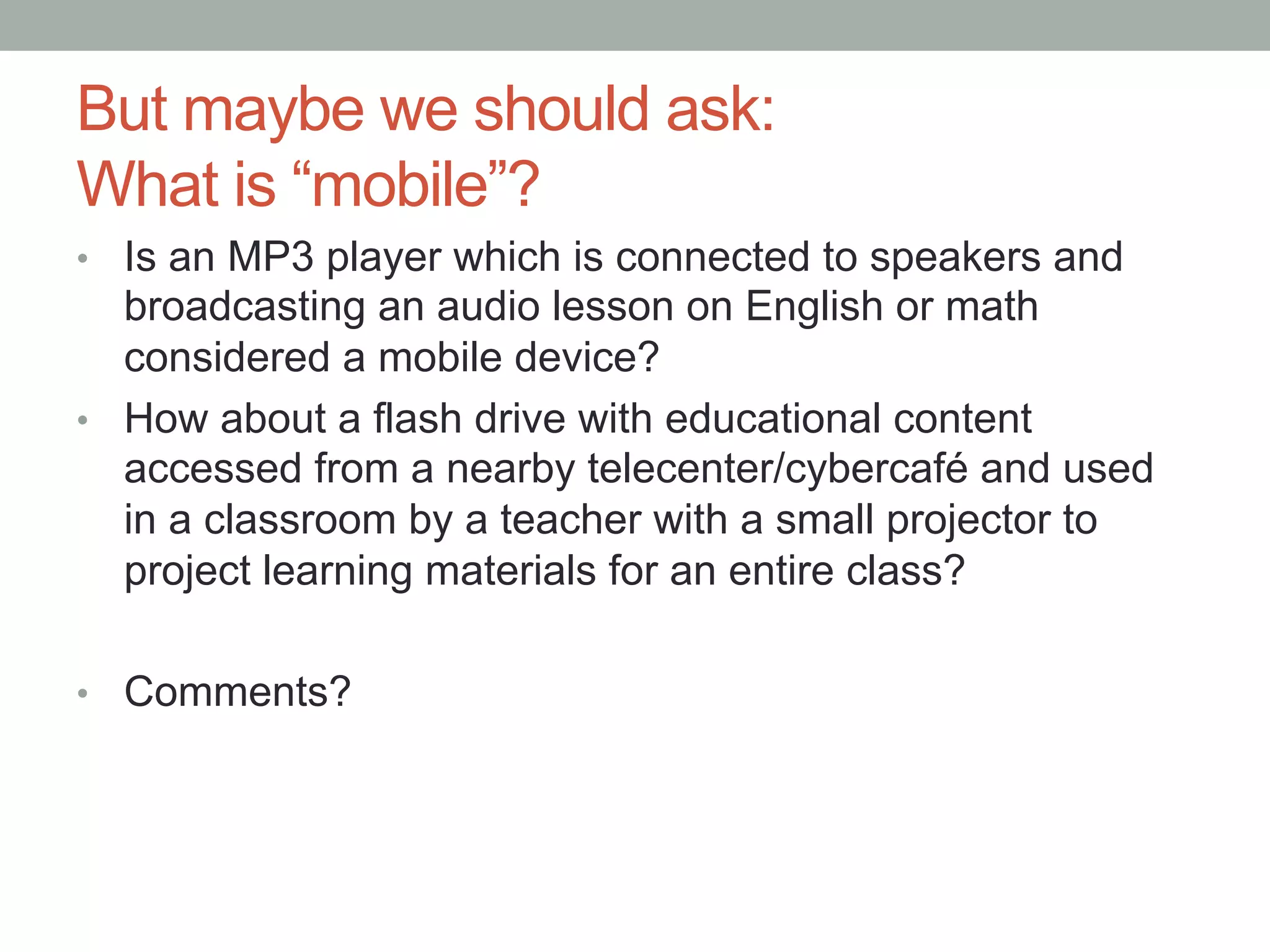 But maybe we should ask:
What is “mobile”?
•  Is an MP3 player which is connected to speakers and
   broadcasting an audio lesson on English or math
   considered a mobile device?
•  How about a flash drive with educational content
   accessed from a nearby telecenter/cybercafé and used
   in a classroom by a teacher with a small projector to
   project learning materials for an entire class?

•  Comments?
 