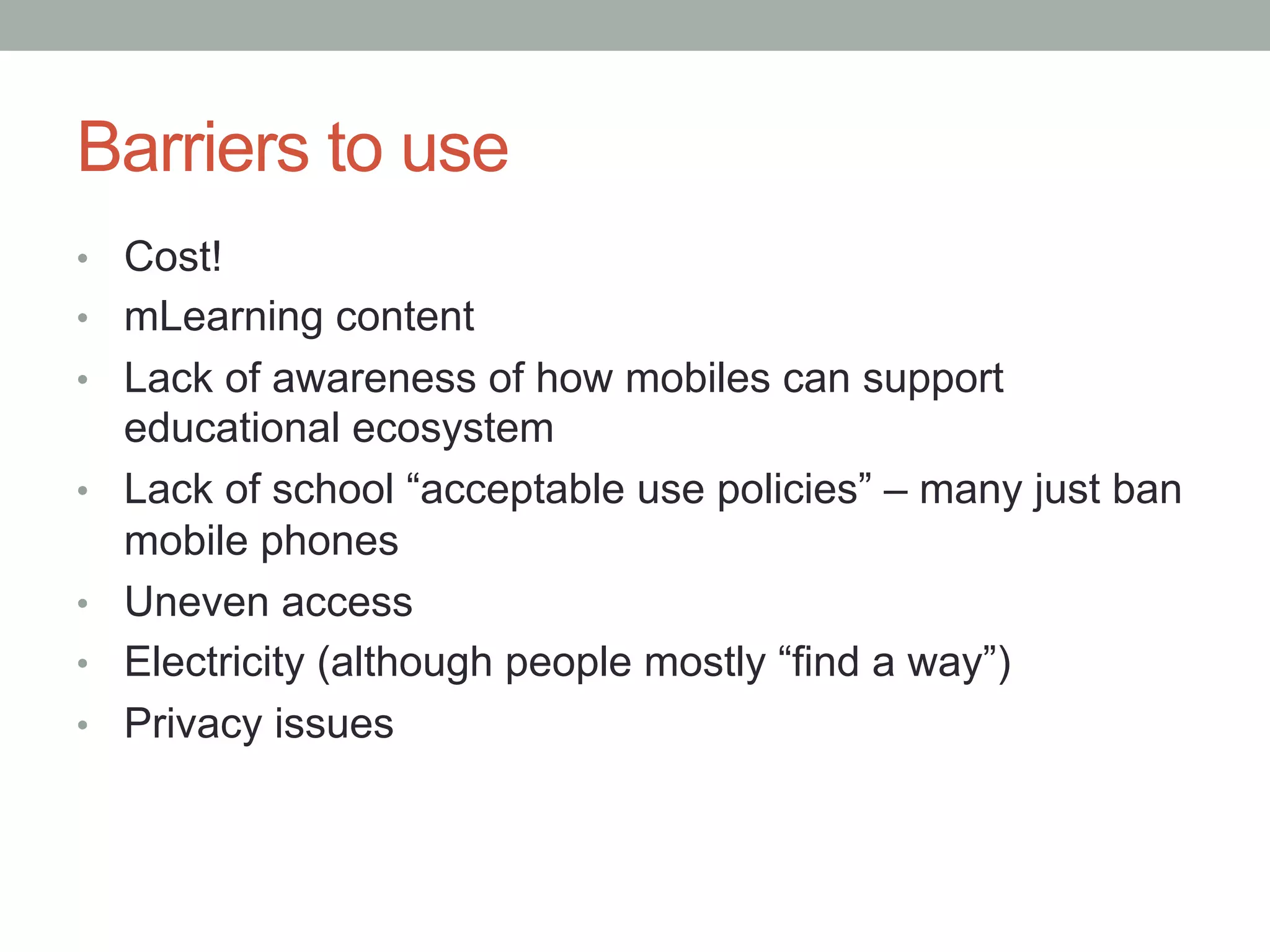 Barriers to use
•  Cost!
•  mLearning content
•  Lack of awareness of how mobiles can support
     educational ecosystem
•    Lack of school “acceptable use policies” – many just ban
     mobile phones
•    Uneven access
•    Electricity (although people mostly “find a way”)
•    Privacy issues
 