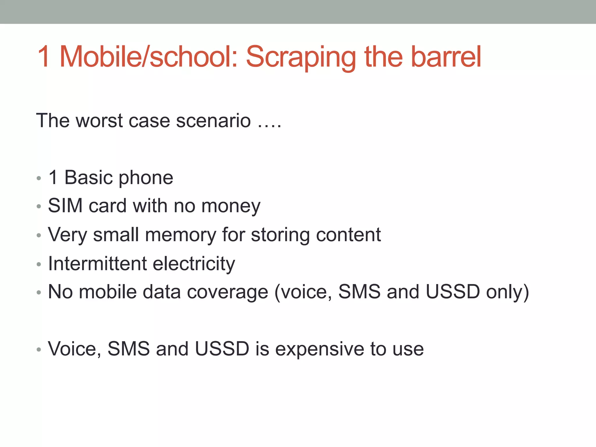 1 Mobile/school: Scraping the barrel

The worst case scenario ….

•  1 Basic phone
•  SIM card with no money
•  Very small memory for storing content
•  Intermittent electricity
•  No mobile data coverage (voice, SMS and USSD only)


•  Voice, SMS and USSD is expensive to use
 