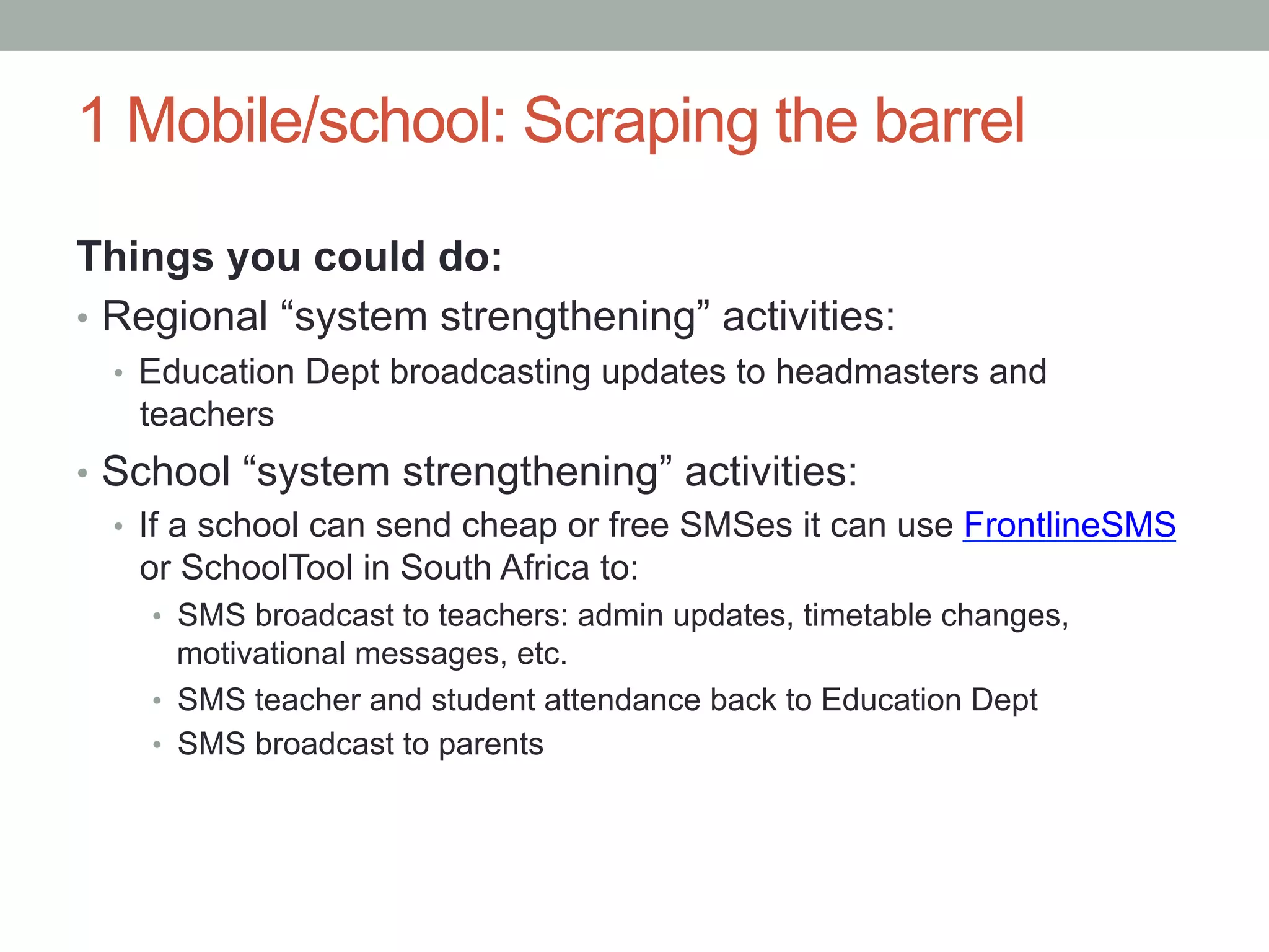 1 Mobile/school: Scraping the barrel

Things you could do:
•  Regional “system strengthening” activities:
  •  Education Dept broadcasting updates to headmasters and
    teachers
•  School “system strengthening” activities:
   •  If a school can send cheap or free SMSes it can use FrontlineSMS
      or SchoolTool in South Africa to:
    •  SMS broadcast to teachers: admin updates, timetable changes,
       motivational messages, etc.
    •  SMS teacher and student attendance back to Education Dept
    •  SMS broadcast to parents
 