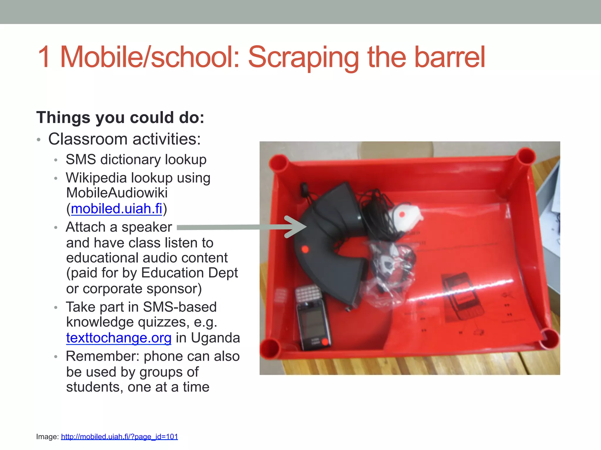 1 Mobile/school: Scraping the barrel
Things you could do:
•  Classroom activities:
     •  SMS dictionary lookup
     •  Wikipedia lookup using
        MobileAudiowiki
        (mobiled.uiah.fi)
     •  Attach a speaker
        and have class listen to
        educational audio content
        (paid for by Education Dept
        or corporate sponsor)
     •  Take part in SMS-based
        knowledge quizzes, e.g.
        texttochange.org in Uganda
     •  Remember: phone can also
        be used by groups of
        students, one at a time


Image: http://mobiled.uiah.fi/?page_id=101
 