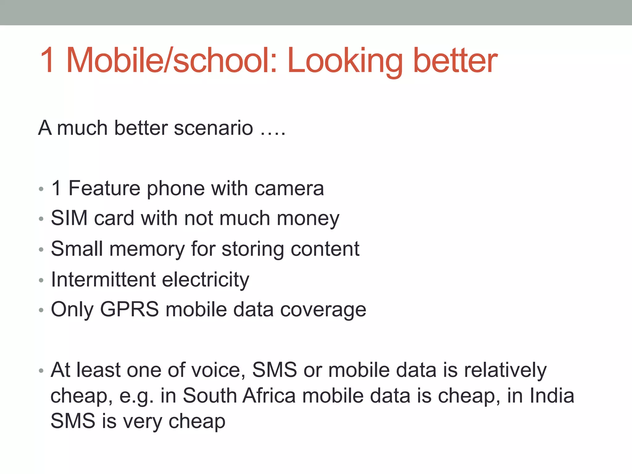 1 Mobile/school: Looking better
A much better scenario ….

•  1 Feature phone with camera
•  SIM card with not much money
•  Small memory for storing content
•  Intermittent electricity
•  Only GPRS mobile data coverage


•  At least one of voice, SMS or mobile data is relatively
 cheap, e.g. in South Africa mobile data is cheap, in India
 SMS is very cheap
 