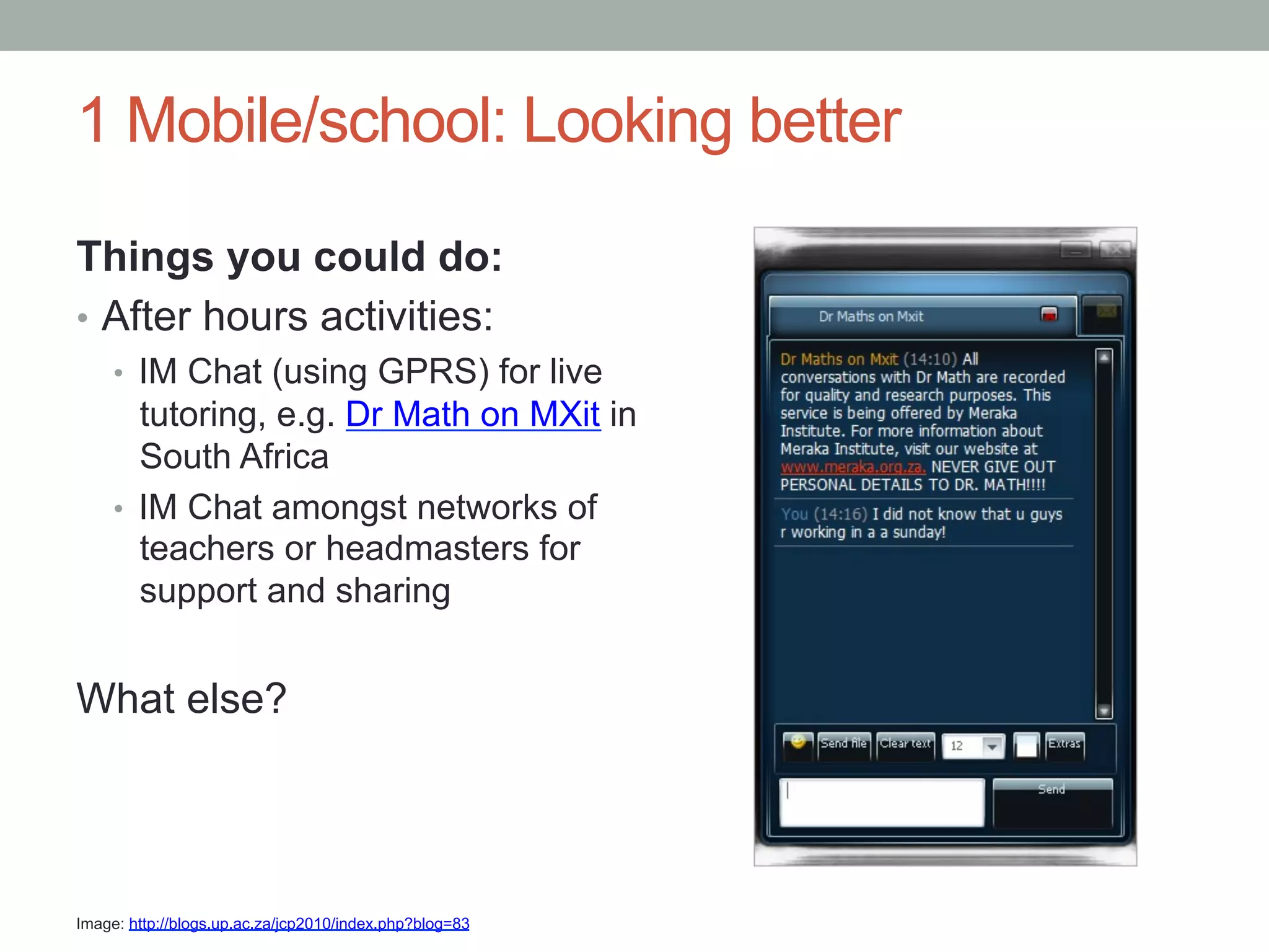 1 Mobile/school: Looking better

Things you could do:
•  After hours activities:
     •  IM Chat (using GPRS) for live
        tutoring, e.g. Dr Math on MXit in
        South Africa
     •  IM Chat amongst networks of
        teachers or headmasters for
        support and sharing


What else?




Image: http://blogs.up.ac.za/jcp2010/index.php?blog=83
 