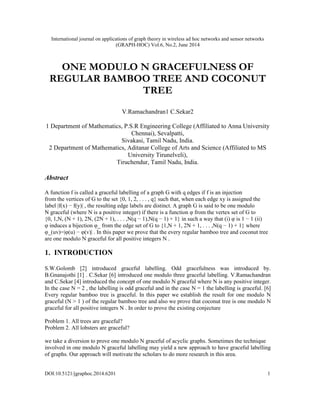 International journal on applications of graph theory in wireless ad hoc networks and sensor networks
(GRAPH-HOC) Vol.6, No.2, June 2014
DOI:10.5121/jgraphoc.2014.6201 1
ONE MODULO N GRACEFULNESS OF
REGULAR BAMBOO TREE AND COCONUT
TREE
V.Ramachandran1 C.Sekar2
1 Department of Mathematics, P.S.R Engineering College (Affiliated to Anna University
Chennai), Sevalpatti,
Sivakasi, Tamil Nadu, India.
2 Department of Mathematics, Aditanar College of Arts and Science (Affiliated to MS
University Tirunelveli),
Tiruchendur, Tamil Nadu, India.
Abstract
A function f is called a graceful labelling of a graph G with q edges if f is an injection
from the vertices of G to the set {0, 1, 2, . . . , q} such that, when each edge xy is assigned the
label |f(x) − f(y)| , the resulting edge labels are distinct. A graph G is said to be one modulo
N graceful (where N is a positive integer) if there is a function φ from the vertex set of G to
{0, 1,N, (N + 1), 2N, (2N + 1), . . . ,N(q − 1),N(q − 1) + 1} in such a way that (i) φ is 1 − 1 (ii)
φ induces a bijection φ_ from the edge set of G to {1,N + 1, 2N + 1, . . . ,N(q − 1) + 1} where
φ_(uv)=|φ(u) − φ(v)| . In this paper we prove that the every regular bamboo tree and coconut tree
are one modulo N graceful for all positive integers N .
1. INTRODUCTION
S.W.Golomb [2] introduced graceful labelling. Odd gracefulness was introduced by.
B.Gnanajothi [1] . C.Sekar [6] introduced one modulo three graceful labelling. V.Ramachandran
and C.Sekar [4] introduced the concept of one modulo N graceful where N is any positive integer.
In the case N = 2 , the labelling is odd graceful and in the case N = 1 the labelling is graceful. [6]
Every regular bamboo tree is graceful. In this paper we establish the result for one modulo N
graceful (N > 1 ) of the regular bamboo tree and also we prove that coconut tree is one modulo N
graceful for all positive integers N . In order to prove the existing conjecture
Problem 1. All trees are graceful?
Problem 2. All lobsters are graceful?
we take a diversion to prove one modulo N graceful of acyclic graphs. Sometimes the technique
involved in one modulo N graceful labelling may yield a new approach to have graceful labelling
of graphs. Our approach will motivate the scholars to do more research in this area.
 