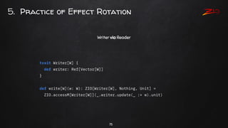 75
5. Practice of Effect Rotation
Writer via Reader
trait Writer[W] {
def writer: Ref[Vector[W]]
}
def write[W](w: W): ZIO...