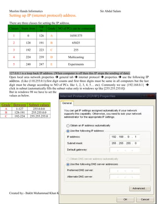 Muslim Hands Informatics Sir Abdul Salam
Setting up IP (internet protocol) address.
There are three classes for setting the IP address.
Classes Starts from
Up
to
Grade NO of PCs can be connected
1 0 126 A 16581375
2 128 191 B 65025
3 192 223 C 255
4 224 239 D Multicasting
5 240 247 E Experiments
127.0.0.1 is a loop back IP address. (When computer is off then this IP stops the sending of data).
Open local area network properties  general tab  internet protocol  properties  use the following IP
address. (Like (110.255.0.1).first digit counts and first three digits must be same in all computers but the last
digit must be change according to NO of PCs. like 1, 2, 3, 4, 5… etc). Commonly we use {192.168.0.1} 
click in subnet (automatically fills the subnet value only in windows xp like [255.255.255.0])
But in windows 98 we have to set the
values as below.
Created by:- Bakht Muhammad Khan Kakar
Grade Between Subnet values
A 1-127 255.0.0.0
B 128-191 255.255.0.0
C 192-224 255.255.255.0
 