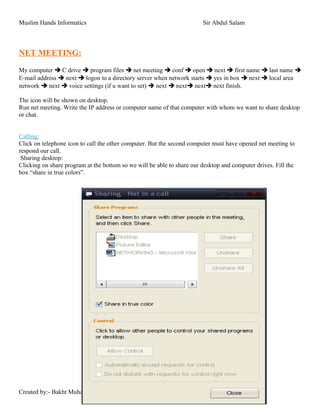 Muslim Hands Informatics Sir Abdul Salam
NET MEETING:
My computer  C drive  program files  net meeting  conf  open  next  first name  last name 
E-mail address  next  logon to a directory server when network starts  yes in box  next  local area
network  next  voice settings (if u want to set)  next  next next next finish.
The icon will be shown on desktop.
Run net meeting. Write the IP address or computer name of that computer with whom we want to share desktop
or chat.
Calling:
Click on telephone icon to call the other computer. But the second computer must have opened net meeting to
respond our call.
Sharing desktop:
Clicking on share program at the bottom so we will be able to share our desktop and computer drives. Fill the
box “share in true colors”.
Created by:- Bakht Muhammad Khan Kakar
 