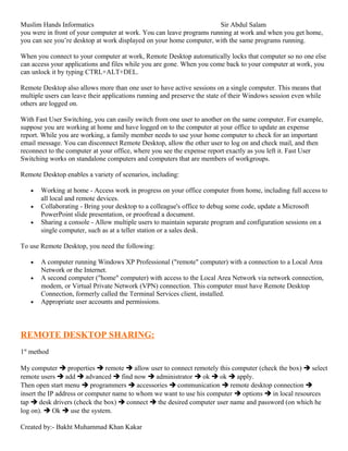 Muslim Hands Informatics Sir Abdul Salam
you were in front of your computer at work. You can leave programs running at work and when you get home,
you can see you’re desktop at work displayed on your home computer, with the same programs running.
When you connect to your computer at work, Remote Desktop automatically locks that computer so no one else
can access your applications and files while you are gone. When you come back to your computer at work, you
can unlock it by typing CTRL+ALT+DEL.
Remote Desktop also allows more than one user to have active sessions on a single computer. This means that
multiple users can leave their applications running and preserve the state of their Windows session even while
others are logged on.
With Fast User Switching, you can easily switch from one user to another on the same computer. For example,
suppose you are working at home and have logged on to the computer at your office to update an expense
report. While you are working, a family member needs to use your home computer to check for an important
email message. You can disconnect Remote Desktop, allow the other user to log on and check mail, and then
reconnect to the computer at your office, where you see the expense report exactly as you left it. Fast User
Switching works on standalone computers and computers that are members of workgroups.
Remote Desktop enables a variety of scenarios, including:
• Working at home - Access work in progress on your office computer from home, including full access to
all local and remote devices.
• Collaborating - Bring your desktop to a colleague's office to debug some code, update a Microsoft
PowerPoint slide presentation, or proofread a document.
• Sharing a console - Allow multiple users to maintain separate program and configuration sessions on a
single computer, such as at a teller station or a sales desk.
To use Remote Desktop, you need the following:
• A computer running Windows XP Professional ("remote" computer) with a connection to a Local Area
Network or the Internet.
• A second computer ("home" computer) with access to the Local Area Network via network connection,
modem, or Virtual Private Network (VPN) connection. This computer must have Remote Desktop
Connection, formerly called the Terminal Services client, installed.
• Appropriate user accounts and permissions.
REMOTE DESKTOP SHARING:
1st
method
My computer  properties  remote  allow user to connect remotely this computer (check the box)  select
remote users  add  advanced  find now  administrator  ok  ok  apply.
Then open start menu  programmers  accessories  communication  remote desktop connection 
insert the IP address or computer name to whom we want to use his computer  options  in local resources
tap  desk drivers (check the box)  connect  the desired computer user name and password (on which he
log on).  Ok  use the system.
Created by:- Bakht Muhammad Khan Kakar
 