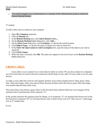 Muslim Hands Informatics Sir Abdul Salam
Notes
• You must be logged on as an administrator or a member of the Administrators group to enable the
Remote Desktop feature.
2nd
method
To allow other users to connect to your computer
1. Open My Computer properties.
2. Click the Remote tab.
3. In the Remote Desktop area, click Select Remote Users....
4. On the Remote Desktop Users dialog box, click Add....
5. On the Select Users dialog box, click Locations... to specify the search location.
6. Click Object Types... to specify the types of objects you want to search for.
7. In the Enter the object names to select (examples): box, type the names of the objects you want to
search for.
8. Click Check Names.
9. When the name is located, click OK. The name now appears in the list of users on the Remote Desktop
Users dialog box.
CROSS CABLE:
Cross cable is use to connect two or more then two labs via switch. We can also connect two computers
via LAN Card where no need of network connection with the help of cross cable. Or cross cable is use for same
devices.
To make a cross cable first of all we will separate all those wires which contains brown/ white, green/ white,
blue/ white and orange/ white color and cut them. Because all dark colors like brown, green, blue and orange
wire transfer data fast then white wires.
Then insert three wires (brown, green, blue,) in the first three holes and the fourth one wire (orange) will be
inserted in the 6th
position hole of the connector “A”.
In the second connector the sequence must be change. As in connector “A” we inserted color brown wire in the
first hole but in connector “B” we will insert brown color in third, Green wire in 6th
, blue wire in 1st
and orange
wire in 2nd
number hole.
It is as.
Created by:- Bakht Muhammad Khan Kakar
 