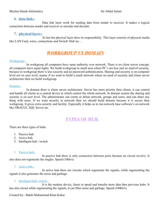 Muslim Hands Informatics Sir Abdul Salam
6. data link:-
Data link layer work for sending data from sender to receiver. It makes a logical
connection between sender and receiver or encoder and decoder.
7. physical layer:-
At last the physical layer does its responsibility. This layer consists of physical media
like LAN Card, wires, connections and Switch/ Hub etc…
WORKGROUP VS DOMAIN
Workgroup:-
In workgroup all computers have same authority over network. There is no client server concept,
all computers have equal rights. We build workgroup in small area where PC’s are less and no need of security,
because in workgroup there is less security and no password authentication. Sharing and security is on computer
level not on user level, means if we want to build a small network where no need of security and client server
architecture then we build workgroup.
Domain:-
In domain there is client server architecture. Server has more priority then clients, it can control
and handle all clients as a central device or which control the whole network. In domain system the sharing and
security is on user level. The administrator can create or delete network, groups and users, and can share any
thing with users. If we want security in network then we should build domain because it is secure then
workgroup. It gives extra security and facility. Especially it helps us to run network base software’s on network
like ORACLE, SQL Server etc.
TYPES OF HUB.
There are three types of hubs.
1. Passive hub.
2. Active hub.
3. Intelligent hub / switch.
1. Passive hub:-
In passive hub there is only connection between ports because no circuit involve. It
also does not regenerate the singles. Speed (10kb/s)
2. Active hub:-
In active hub there are circuits which regenerate the signals, while regenerating the
signals it also generates the noise and garbage.
3. Intelligent hub/ switch:-
It is the modern device, faster in speed and transfer more data then previous hubs. It
has also circuit while regenerating the signals, it can filter noise and garbage. Speed (100kb/s)
Created by:- Bakht Muhammad Khan Kakar
 