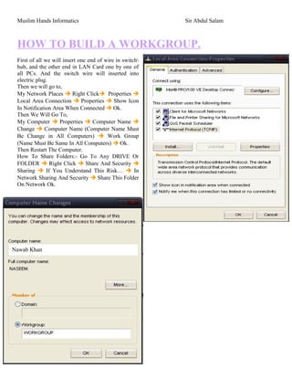 Muslim Hands Informatics Sir Abdul Salam
HOW TO BUILD A WORKGROUP.
First of all we will insert one end of wire in switch
hub, and the other end in LAN Card one by one of
all PCs. And the switch wire will inserted into
electric plug.
Then we will go to,
My Network Places  Right Click Properties 
Local Area Connection  Properties  Show Icon
In Notification Area When Connected  Ok.
Then We Will Go To,
My Computer  Properties  Computer Name 
Change  Computer Name (Computer Name Must
Be Change in All Computers)  Work Group
(Name Must Be Same In All Computers)  Ok.
Then Restart The Computer.
How To Share Folders:- Go To Any DRIVE Or
FOLDER  Right Click  Share And Security 
Sharing  If You Understand This Risk…  In
Network Sharing And Security  Share This Folder
On Network Ok.
Created by:- Bakht Muhammad Khan Kakar
Nawab Khan
 