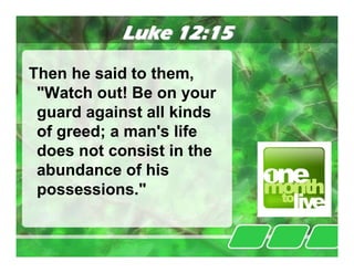 Luke 12:15
Then he said to them,
 "Watch out! Be on your
 guard against all kinds
 of greed; a man's life
 does not consist in the
 abundance of his
 possessions."
 