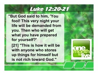 Luke 12:20-21
"But God said to him, 'You
  fool! This very night your
  life will be demanded from
  you. Then who will get
  what you have prepared
  for yourself?'
 [21] "This is how it will be
  with anyone who stores
  up things for himself but
  is not rich toward God."
 