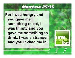 Matthew 25:35
For I was hungry and
 you gave me
 something to eat, I
 was thirsty and you
 gave me something to
 drink, I was a stranger
 and you invited me in.
 