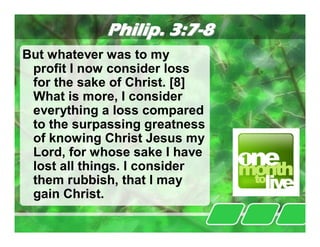Philip. 3:7-8
But whatever was to my
 profit I now consider loss
 for the sake of Christ. [8]
 What is more, I consider
 everything a loss compared
 to the surpassing greatness
 of knowing Christ Jesus my
 Lord, for whose sake I have
 lost all things. I consider
 them rubbish, that I may
 gain Christ.
 