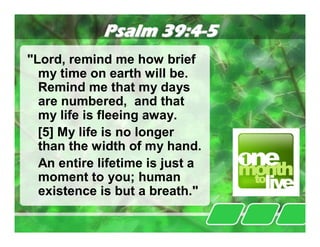 Psalm 39:4-5
"Lord, remind me how brief
  my time on earth will be.
  Remind me that my days
  are numbered, and that
  my life is fleeing away.
  [5] My life is no longer
  than the width of my hand.
  An entire lifetime is just a
  moment to you; human
  existence is but a breath."
 