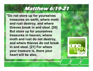 Matthew 6:19-21
"Do not store up for yourselves
  treasures on earth, where moth
  and rust destroy, and where
  thieves break in and steal. [20]
  But store up for yourselves
  treasures in heaven, where
  moth and rust do not destroy,
  and where thieves do not break
  in and steal. [21] For where
  your treasure is, there your
  heart will be also.
 