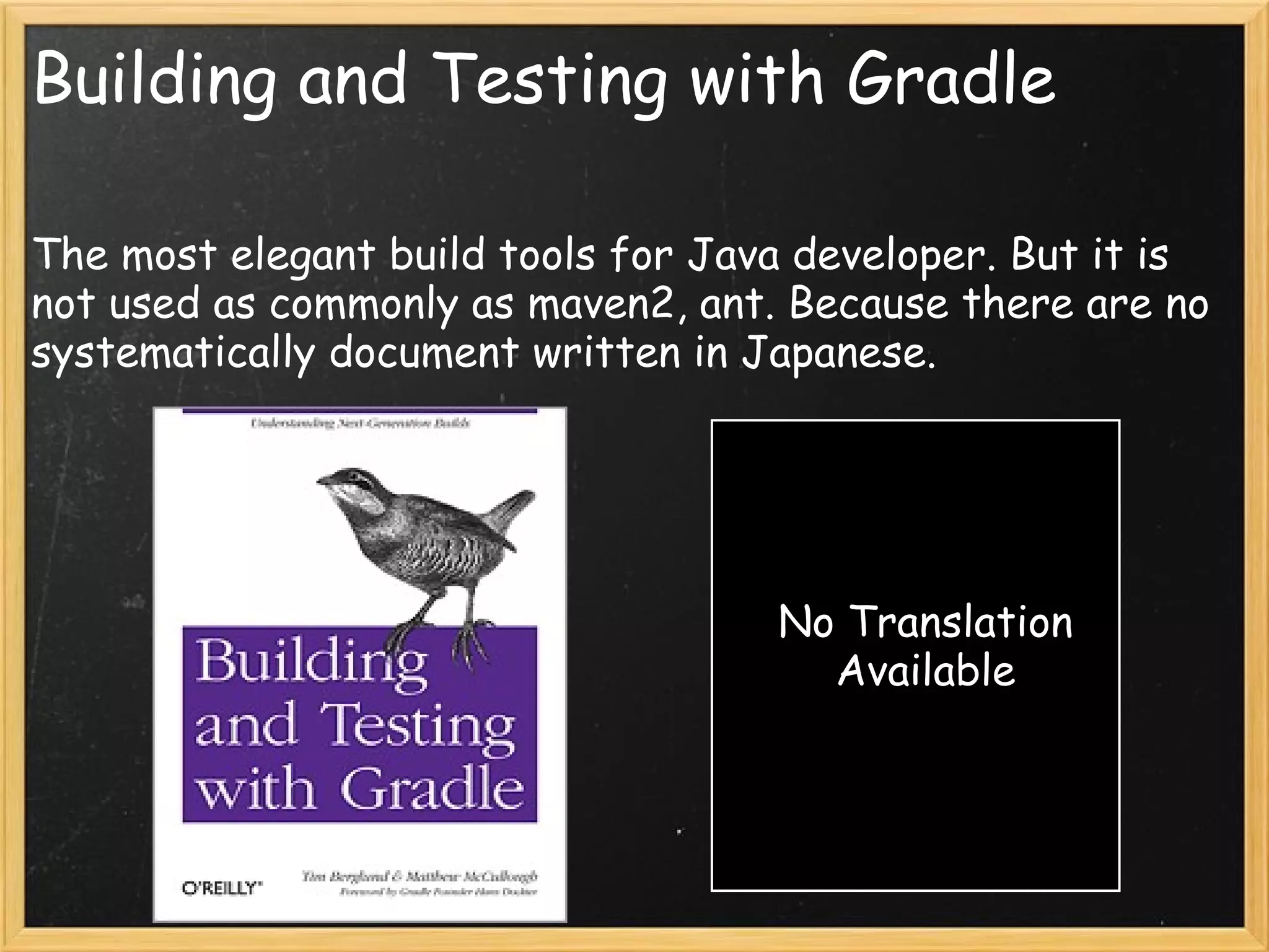 Building and Testing with Gradle

The most elegant build tools for Java developer. But it is
not used as commonly as maven2, ant. Because there are no
systematically document written in Japanese.




                                    No Translation
                                      Available
 