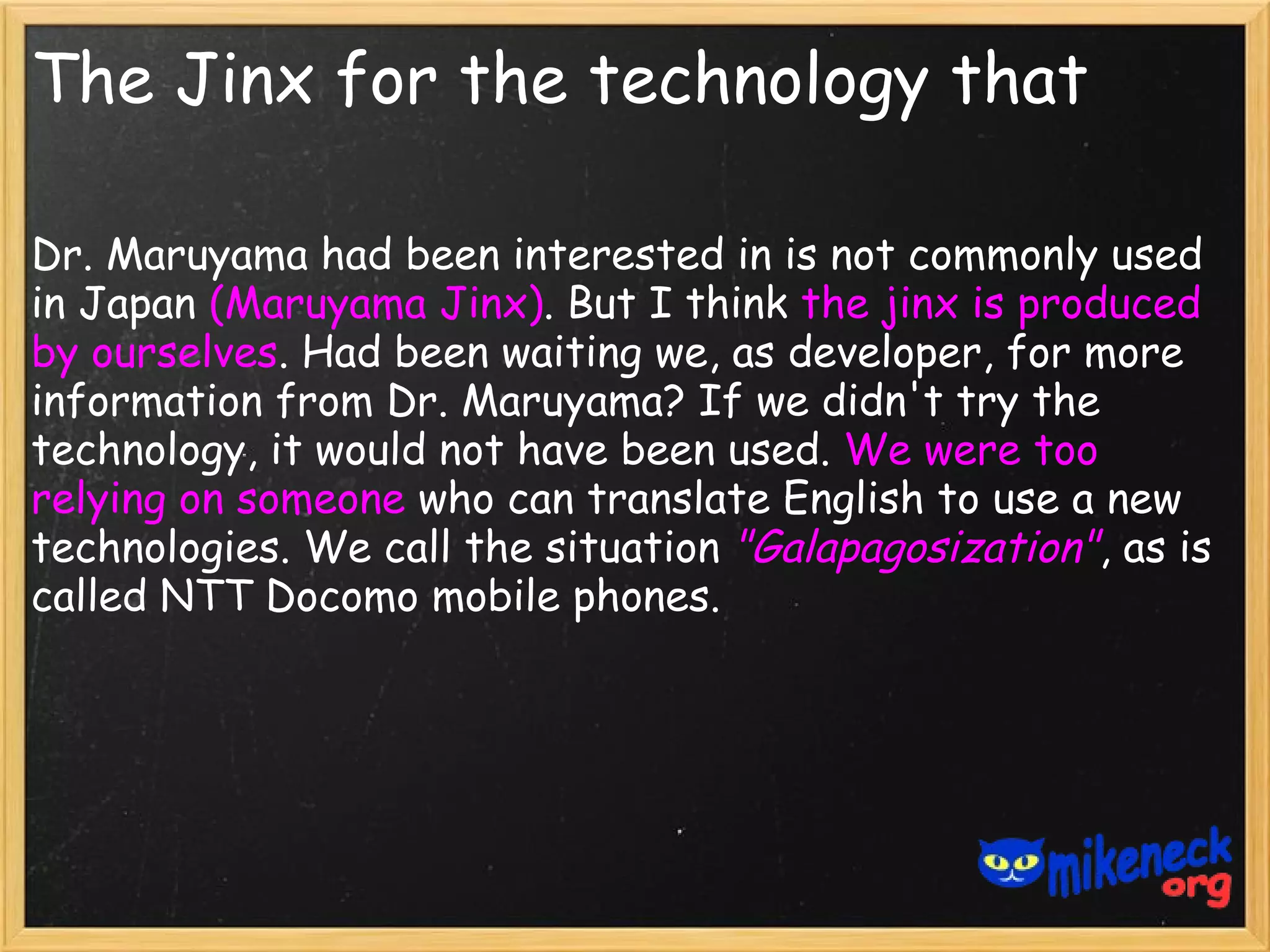 The Jinx for the technology that

Dr. Maruyama had been interested in is not commonly used
in Japan (Maruyama Jinx). But I think the jinx is produced
by ourselves. Had been waiting we, as developer, for more
information from Dr. Maruyama? If we didn't try the
technology, it would not have been used. We were too
relying on someone who can translate English to use a new
technologies. We call the situation "Galapagosization", as is
called NTT Docomo mobile phones.
 
