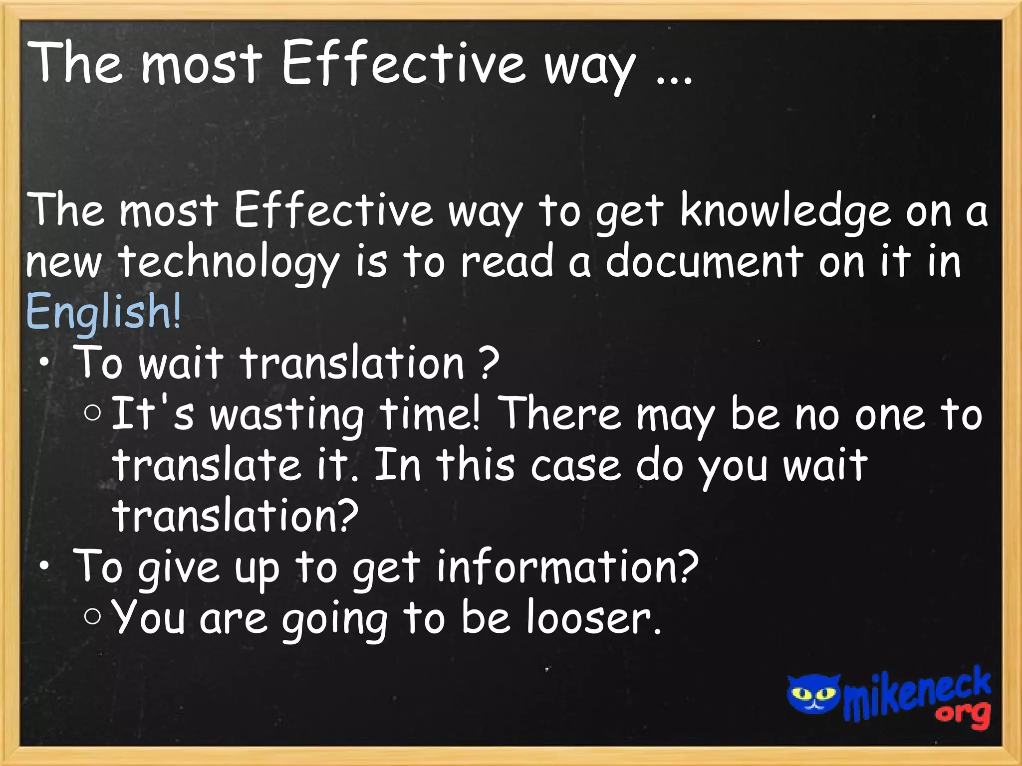 The most Effective way ...

The most Effective way to get knowledge on a
new technology is to read a document on it in
English!
• To wait translation ?
  o It's wasting time! There may be no one to
    translate it. In this case do you wait
    translation?
• To give up to get information?
  o You are going to be looser.
 