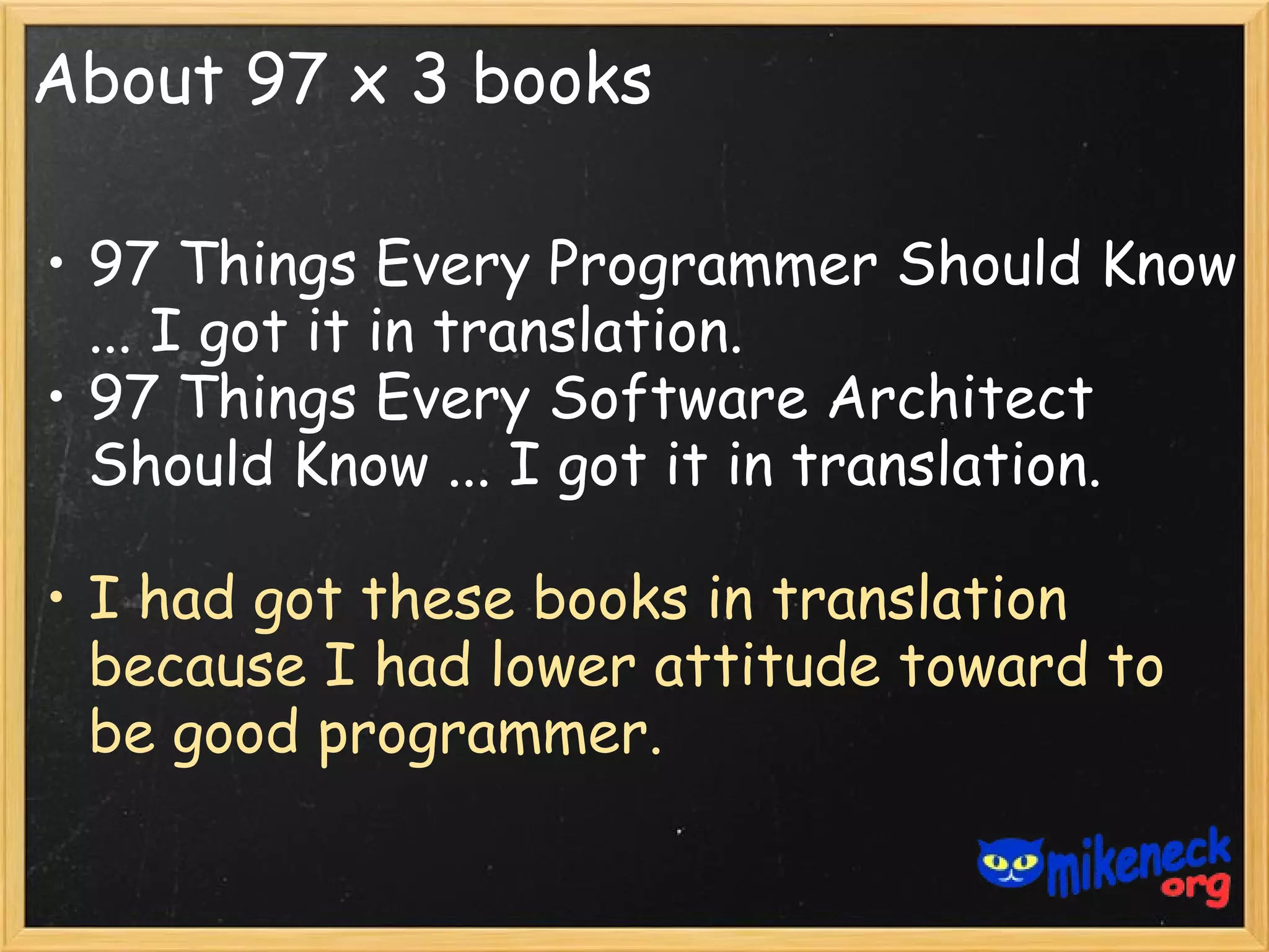 About 97 x 3 books

• 97 Things Every Programmer Should Know
  ... I got it in translation.
• 97 Things Every Software Architect
  Should Know ... I got it in translation.

• I had got these books in translation
  because I had lower attitude toward to
  be good programmer.
 