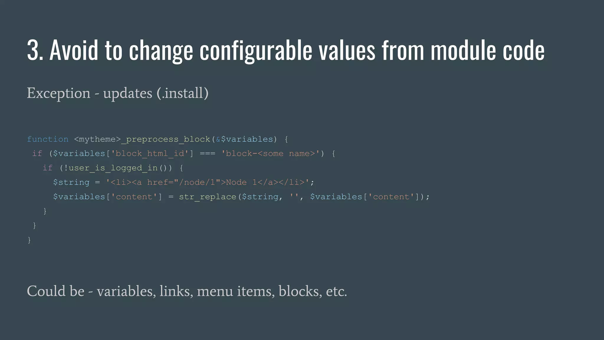 3. Avoid to change configurable values from module code
Exception - updates (.install)
function <mytheme>_preprocess_block(&$variables) {
if ($variables['block_html_id'] === 'block-<some name>') {
if (!user_is_logged_in()) {
$string = '<li><a href="/node/1">Node 1</a></li>';
$variables['content'] = str_replace($string, '', $variables['content']);
}
}
}
Could be - variables, links, menu items, blocks, etc.
 