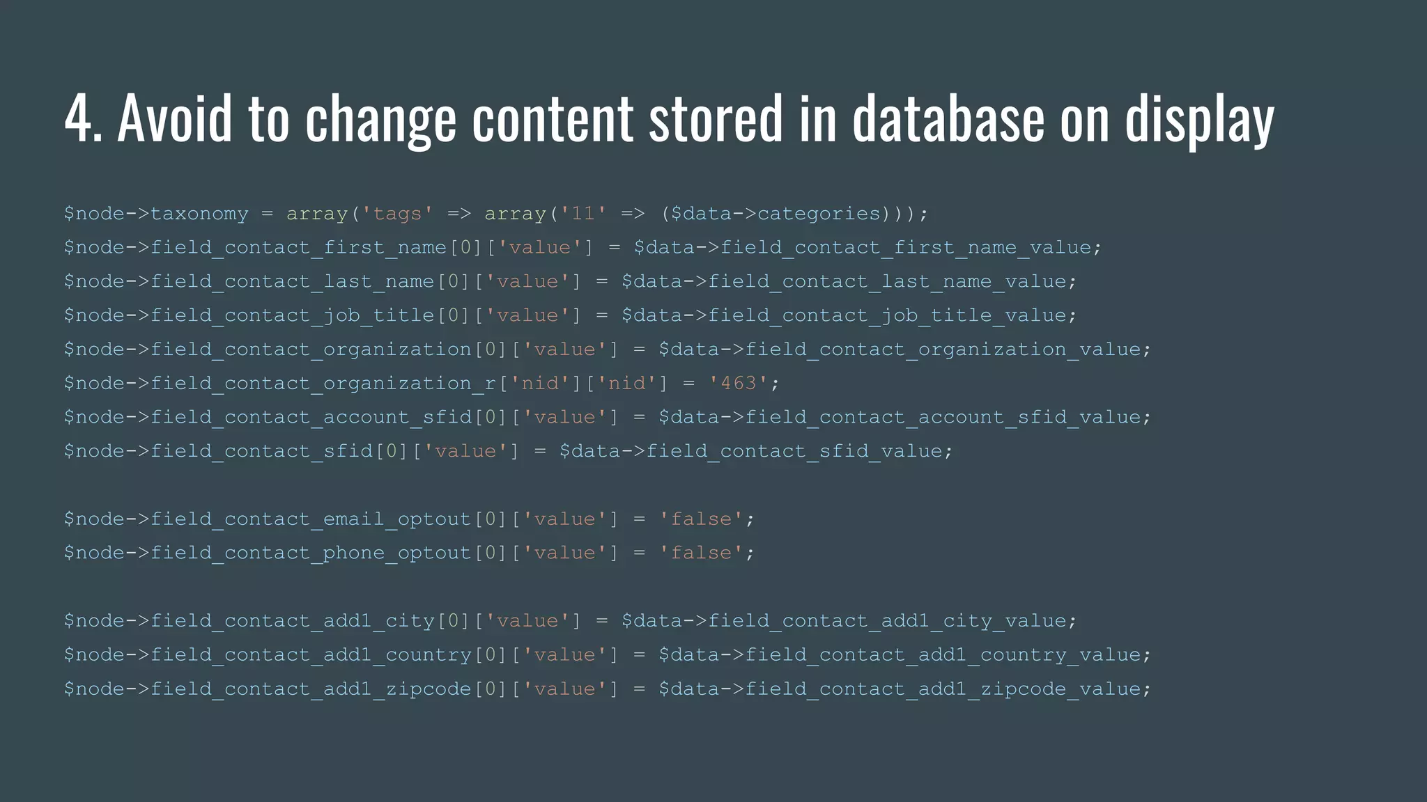 4. Avoid to change content stored in database on display
$node->taxonomy = array('tags' => array('11' => ($data->categories)));
$node->field_contact_first_name[0]['value'] = $data->field_contact_first_name_value;
$node->field_contact_last_name[0]['value'] = $data->field_contact_last_name_value;
$node->field_contact_job_title[0]['value'] = $data->field_contact_job_title_value;
$node->field_contact_organization[0]['value'] = $data->field_contact_organization_value;
$node->field_contact_organization_r['nid']['nid'] = '463';
$node->field_contact_account_sfid[0]['value'] = $data->field_contact_account_sfid_value;
$node->field_contact_sfid[0]['value'] = $data->field_contact_sfid_value;
$node->field_contact_email_optout[0]['value'] = 'false';
$node->field_contact_phone_optout[0]['value'] = 'false';
$node->field_contact_add1_city[0]['value'] = $data->field_contact_add1_city_value;
$node->field_contact_add1_country[0]['value'] = $data->field_contact_add1_country_value;
$node->field_contact_add1_zipcode[0]['value'] = $data->field_contact_add1_zipcode_value;
 
