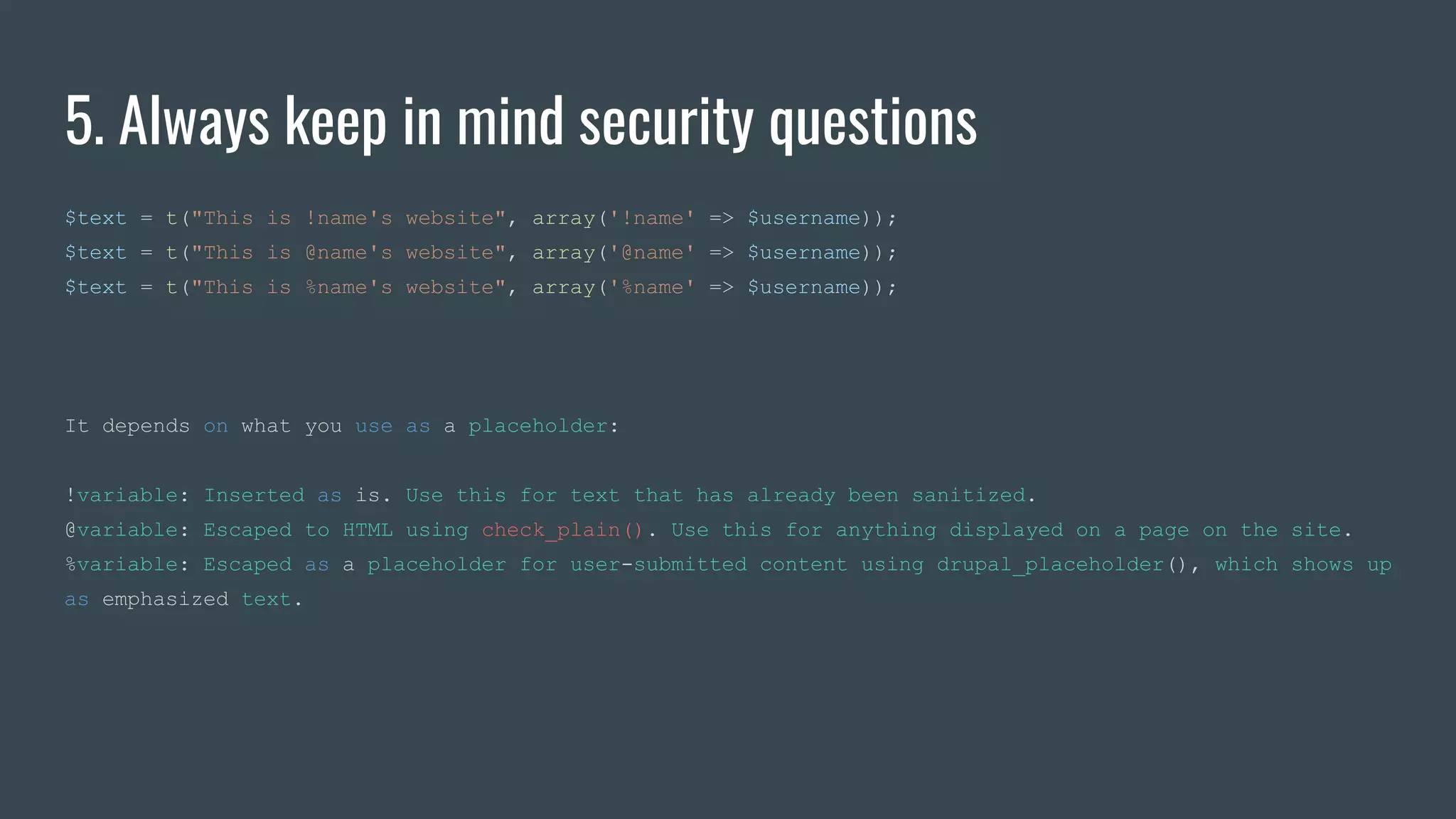 5. Always keep in mind security questions
$text = t("This is !name's website", array('!name' => $username));
$text = t("This is @name's website", array('@name' => $username));
$text = t("This is %name's website", array('%name' => $username));
It depends on what you use as a placeholder:
!variable: Inserted as is. Use this for text that has already been sanitized.
@variable: Escaped to HTML using check_plain(). Use this for anything displayed on a page on the site.
%variable: Escaped as a placeholder for user-submitted content using drupal_placeholder(), which shows up
as emphasized text.
 