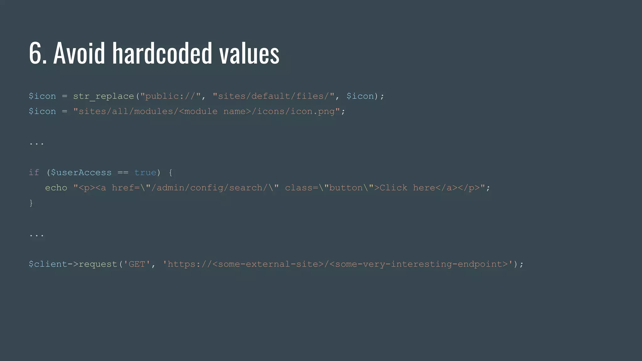 6. Avoid hardcoded values
$icon = str_replace("public://", "sites/default/files/", $icon);
$icon = "sites/all/modules/<module name>/icons/icon.png";
...
if ($userAccess == true) {
echo "<p><a href="/admin/config/search/" class="button">Click here</a></p>";
}
...
$client->request('GET', 'https://<some-external-site>/<some-very-interesting-endpoint>');
 