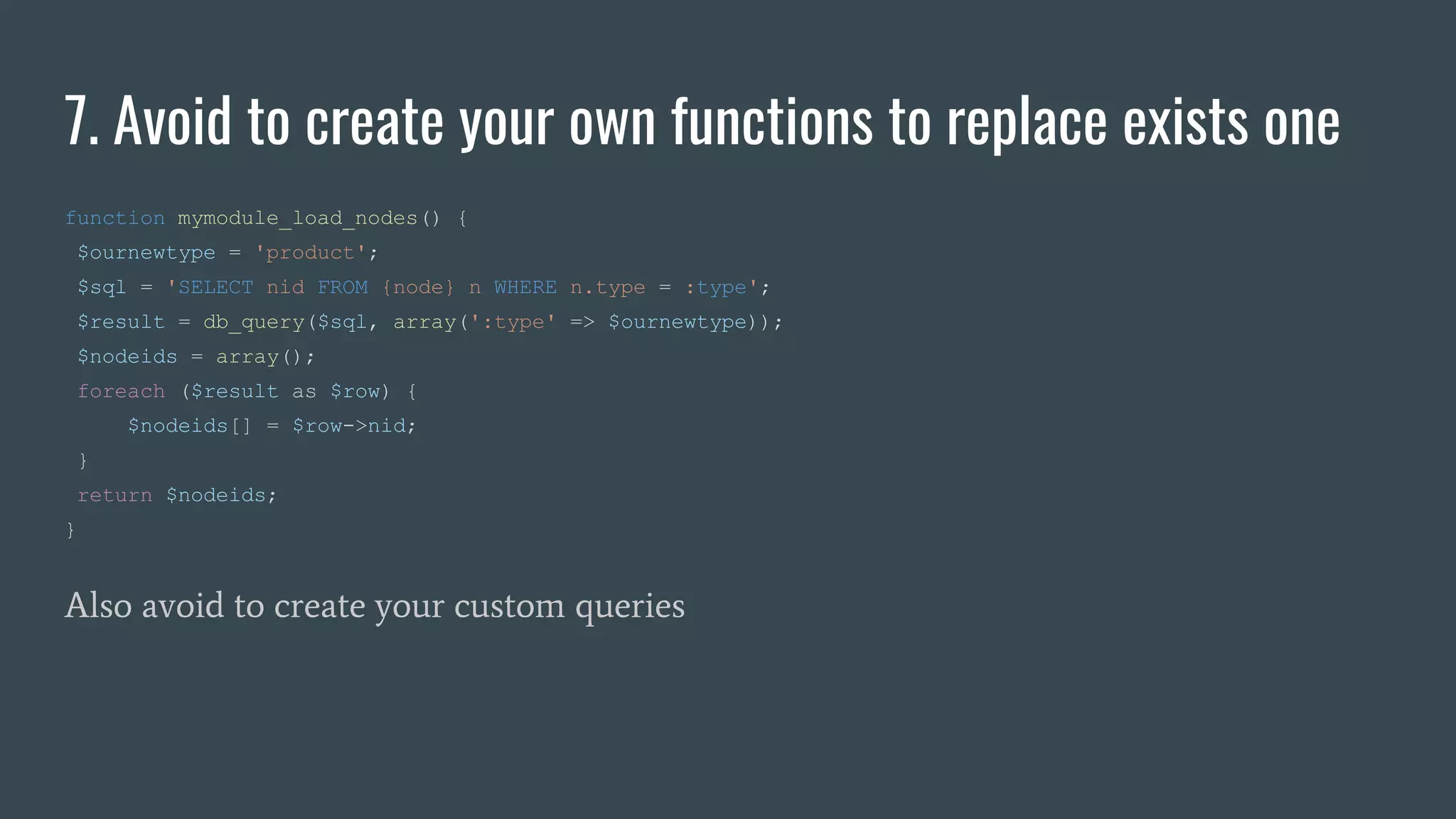 7. Avoid to create your own functions to replace exists one
function mymodule_load_nodes() {
$ournewtype = 'product';
$sql = 'SELECT nid FROM {node} n WHERE n.type = :type';
$result = db_query($sql, array(':type' => $ournewtype));
$nodeids = array();
foreach ($result as $row) {
$nodeids[] = $row->nid;
}
return $nodeids;
}
Also avoid to create your custom queries
 