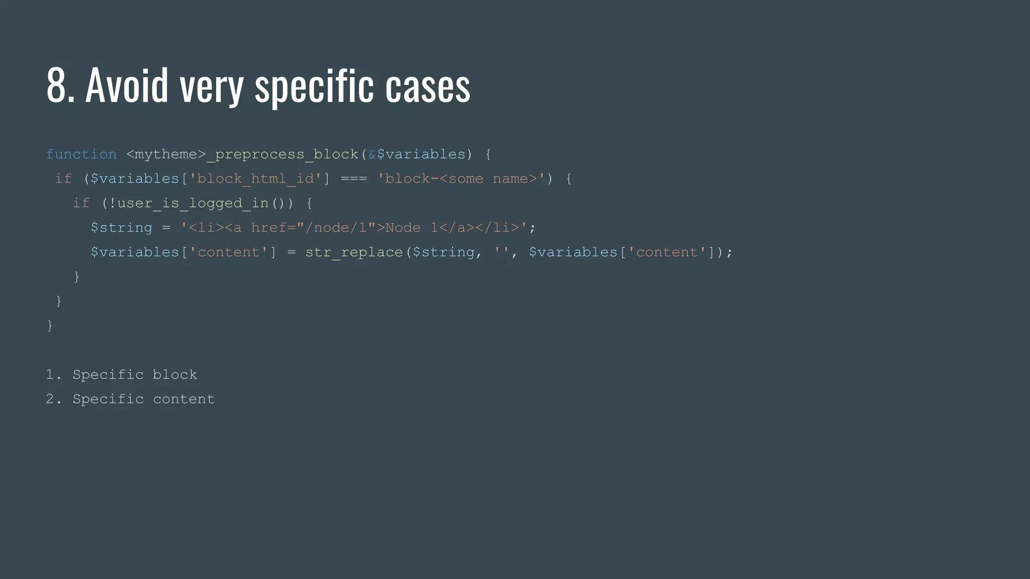 8. Avoid very specific cases
function <mytheme>_preprocess_block(&$variables) {
if ($variables['block_html_id'] === 'block-<some name>') {
if (!user_is_logged_in()) {
$string = '<li><a href="/node/1">Node 1</a></li>';
$variables['content'] = str_replace($string, '', $variables['content']);
}
}
}
1. Specific block
2. Specific content
 