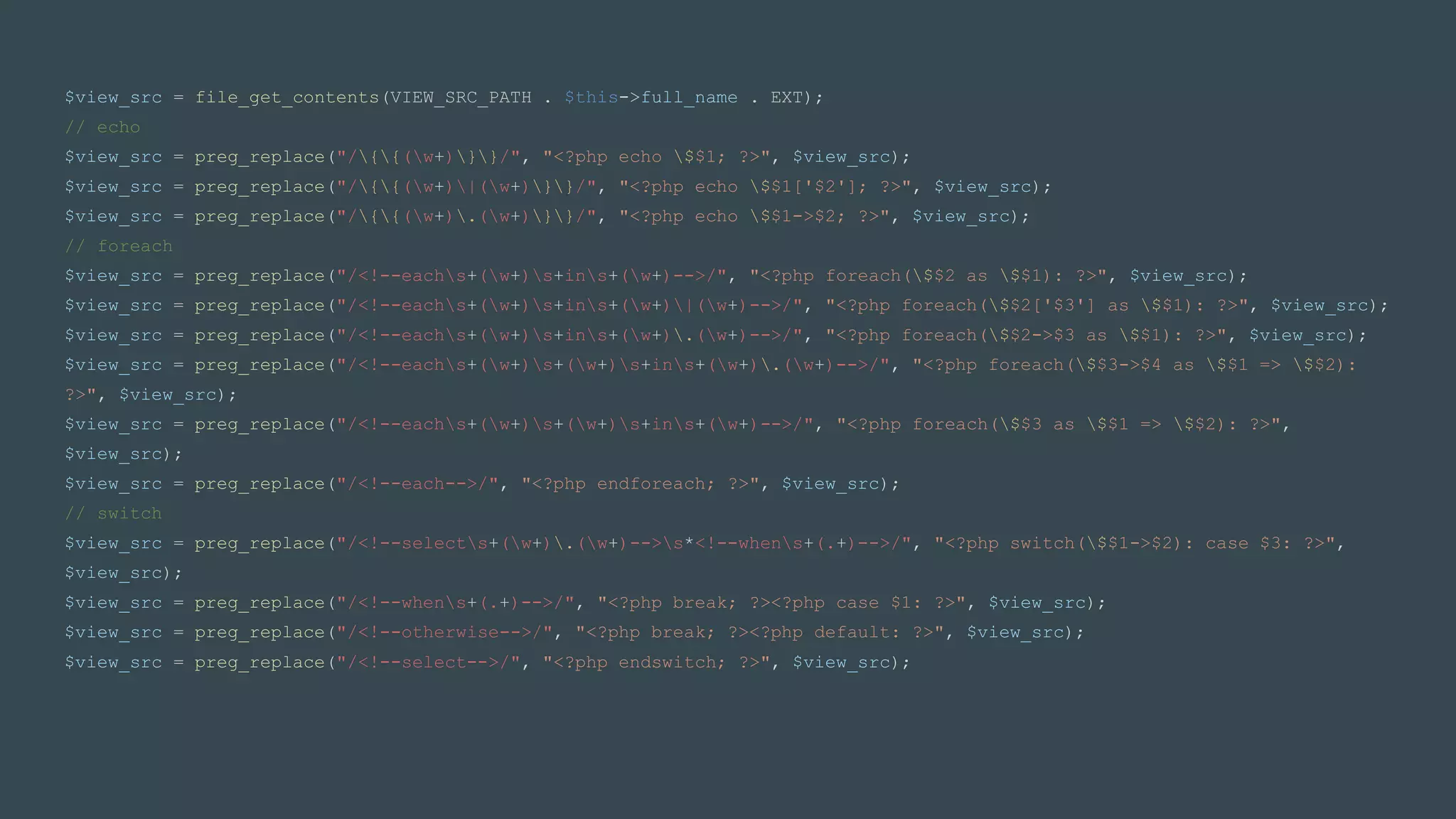 $view_src = file_get_contents(VIEW_SRC_PATH . $this->full_name . EXT);
// echo
$view_src = preg_replace("/{{(w+)}}/", "<?php echo $$1; ?>", $view_src);
$view_src = preg_replace("/{{(w+)|(w+)}}/", "<?php echo $$1['$2']; ?>", $view_src);
$view_src = preg_replace("/{{(w+).(w+)}}/", "<?php echo $$1->$2; ?>", $view_src);
// foreach
$view_src = preg_replace("/<!--eachs+(w+)s+ins+(w+)-->/", "<?php foreach($$2 as $$1): ?>", $view_src);
$view_src = preg_replace("/<!--eachs+(w+)s+ins+(w+)|(w+)-->/", "<?php foreach($$2['$3'] as $$1): ?>", $view_src);
$view_src = preg_replace("/<!--eachs+(w+)s+ins+(w+).(w+)-->/", "<?php foreach($$2->$3 as $$1): ?>", $view_src);
$view_src = preg_replace("/<!--eachs+(w+)s+(w+)s+ins+(w+).(w+)-->/", "<?php foreach($$3->$4 as $$1 => $$2):
?>", $view_src);
$view_src = preg_replace("/<!--eachs+(w+)s+(w+)s+ins+(w+)-->/", "<?php foreach($$3 as $$1 => $$2): ?>",
$view_src);
$view_src = preg_replace("/<!--each-->/", "<?php endforeach; ?>", $view_src);
// switch
$view_src = preg_replace("/<!--selects+(w+).(w+)-->s*<!--whens+(.+)-->/", "<?php switch($$1->$2): case $3: ?>",
$view_src);
$view_src = preg_replace("/<!--whens+(.+)-->/", "<?php break; ?><?php case $1: ?>", $view_src);
$view_src = preg_replace("/<!--otherwise-->/", "<?php break; ?><?php default: ?>", $view_src);
$view_src = preg_replace("/<!--select-->/", "<?php endswitch; ?>", $view_src);
 