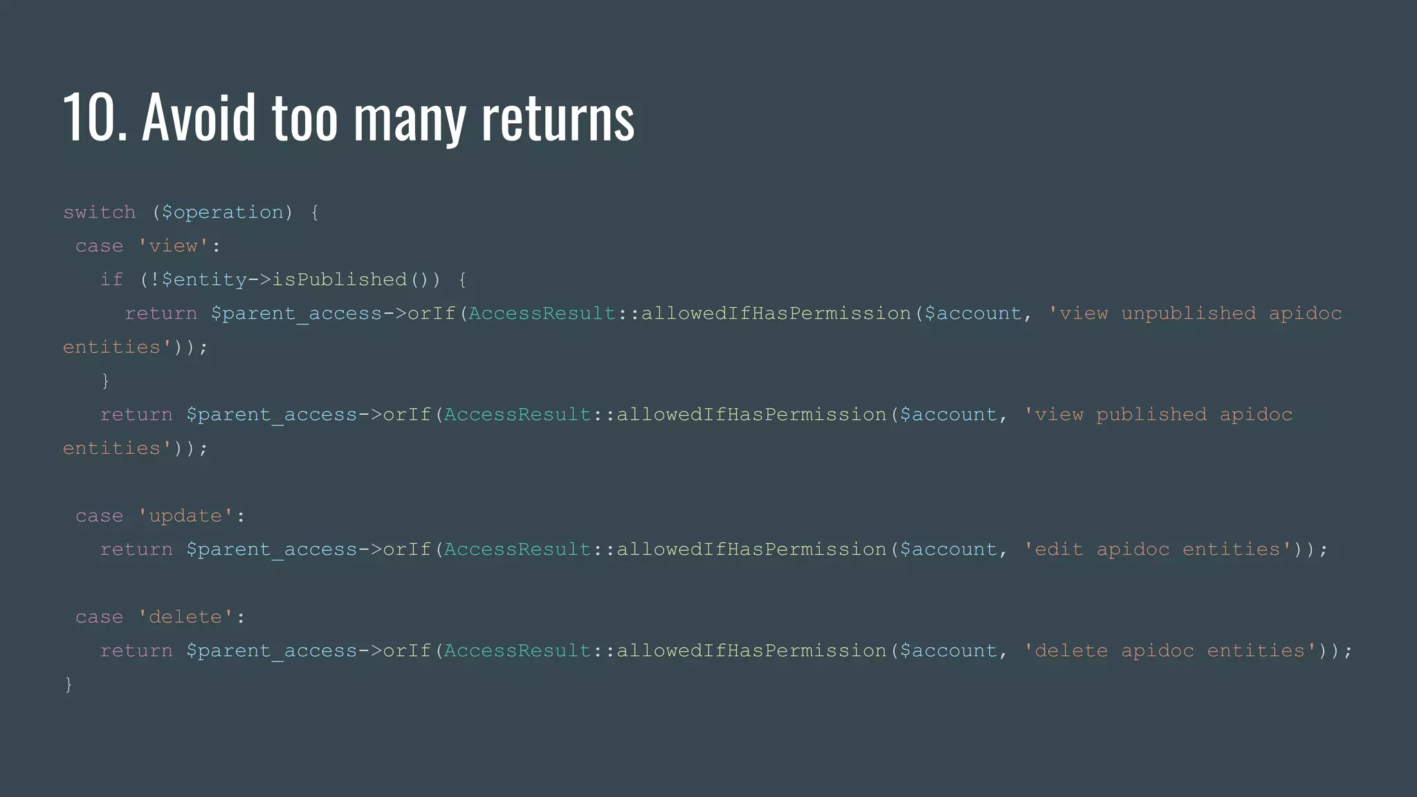 10. Avoid too many returns
switch ($operation) {
case 'view':
if (!$entity->isPublished()) {
return $parent_access->orIf(AccessResult::allowedIfHasPermission($account, 'view unpublished apidoc
entities'));
}
return $parent_access->orIf(AccessResult::allowedIfHasPermission($account, 'view published apidoc
entities'));
case 'update':
return $parent_access->orIf(AccessResult::allowedIfHasPermission($account, 'edit apidoc entities'));
case 'delete':
return $parent_access->orIf(AccessResult::allowedIfHasPermission($account, 'delete apidoc entities'));
}
 