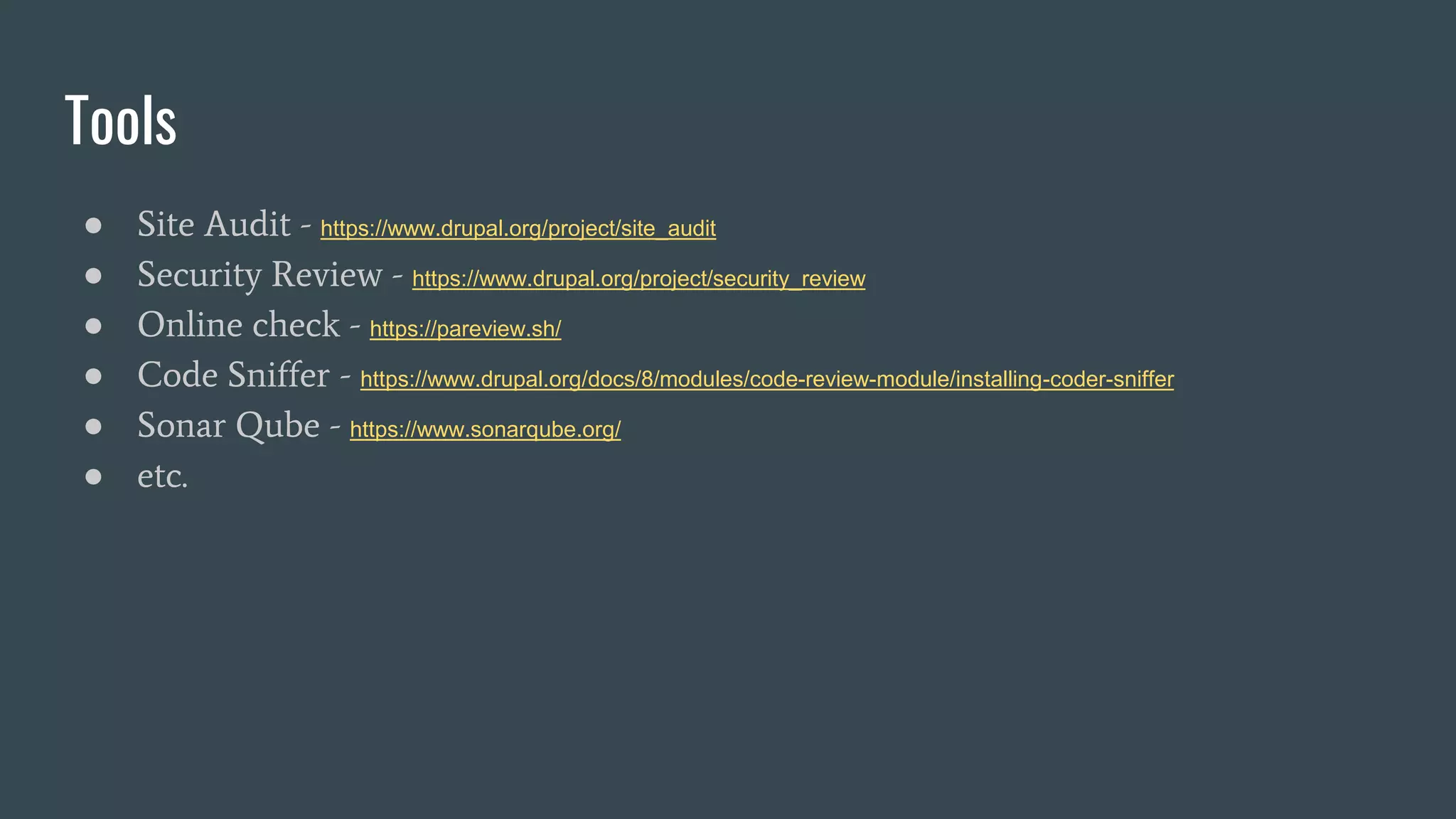 Tools
● Site Audit - https://www.drupal.org/project/site_audit
● Security Review - https://www.drupal.org/project/security_review
● Online check - https://pareview.sh/
● Code Sniffer - https://www.drupal.org/docs/8/modules/code-review-module/installing-coder-sniffer
● Sonar Qube - https://www.sonarqube.org/
● etc.
 