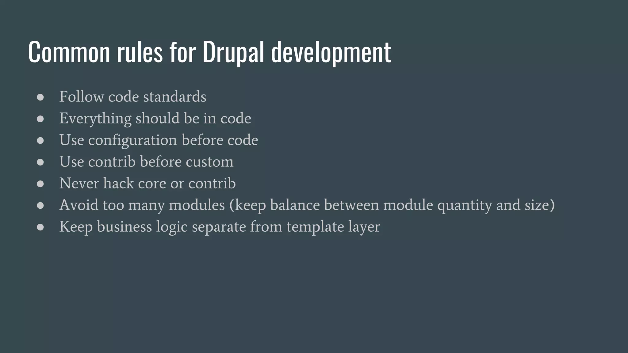 Common rules for Drupal development
● Follow code standards
● Everything should be in code
● Use configuration before code
● Use contrib before custom
● Never hack core or contrib
● Avoid too many modules (keep balance between module quantity and size)
● Keep business logic separate from template layer
 