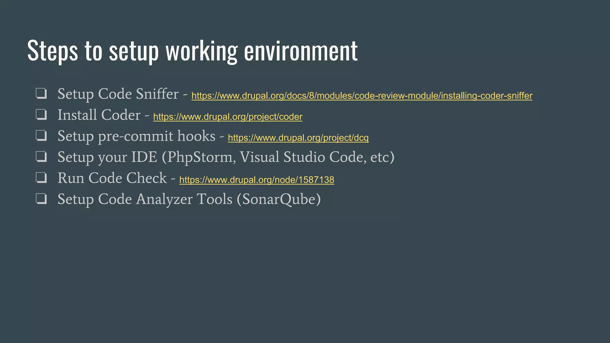 Steps to setup working environment
❏ Setup Code Sniffer - https://www.drupal.org/docs/8/modules/code-review-module/installing-coder-sniffer
❏ Install Coder - https://www.drupal.org/project/coder
❏ Setup pre-commit hooks - https://www.drupal.org/project/dcq
❏ Setup your IDE (PhpStorm, Visual Studio Code, etc)
❏ Run Code Check - https://www.drupal.org/node/1587138
❏ Setup Code Analyzer Tools (SonarQube)
 