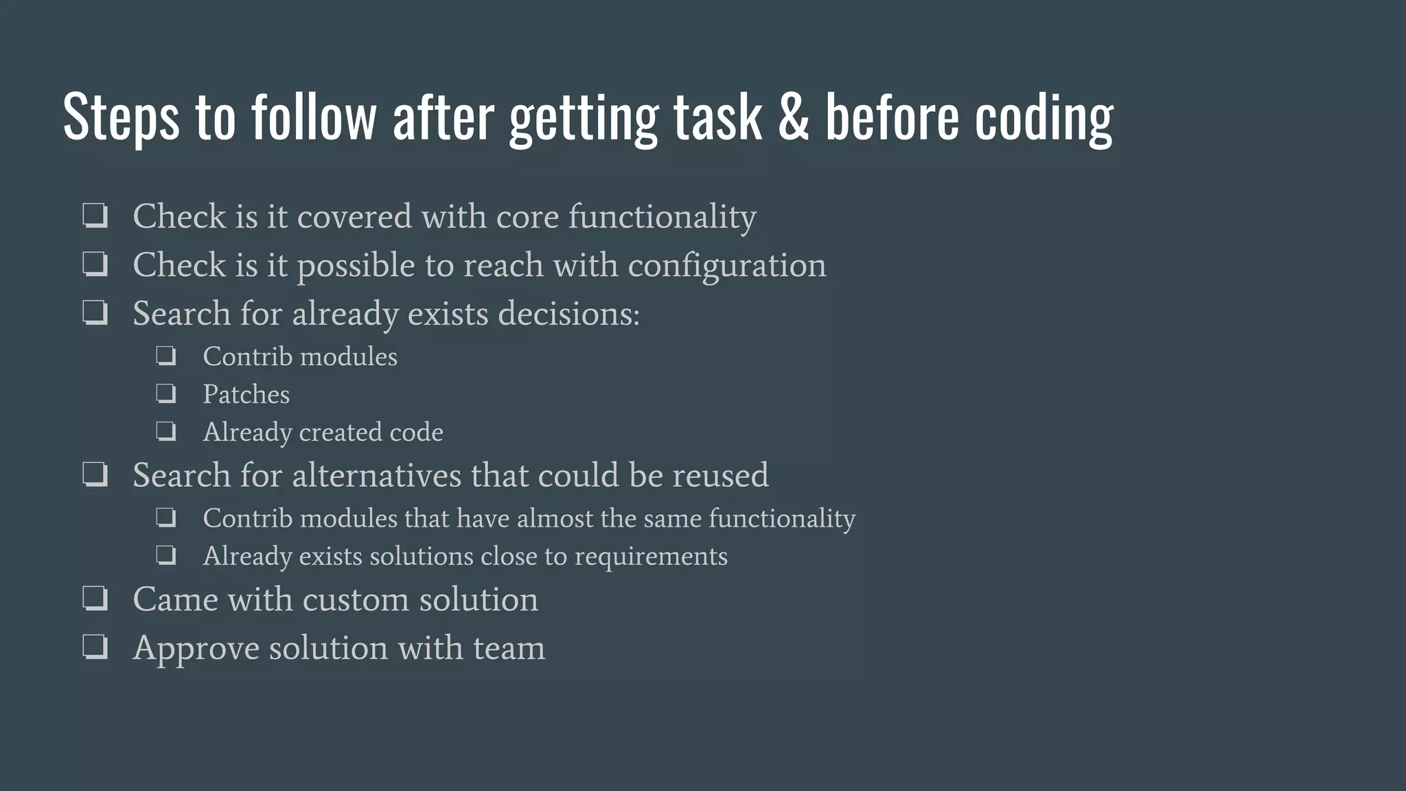 Steps to follow after getting task & before coding
❏ Check is it covered with core functionality
❏ Check is it possible to reach with configuration
❏ Search for already exists decisions:
❏ Contrib modules
❏ Patches
❏ Already created code
❏ Search for alternatives that could be reused
❏ Contrib modules that have almost the same functionality
❏ Already exists solutions close to requirements
❏ Came with custom solution
❏ Approve solution with team
 