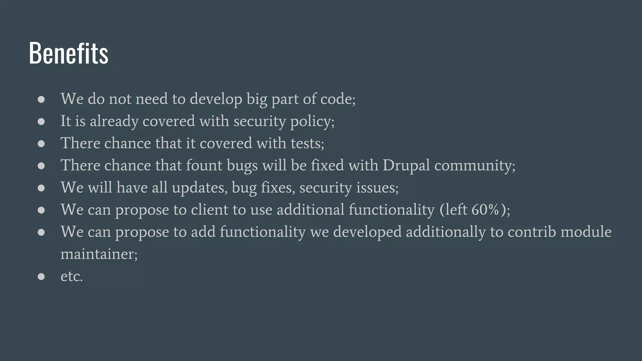 Benefits
● We do not need to develop big part of code;
● It is already covered with security policy;
● There chance that it covered with tests;
● There chance that fount bugs will be fixed with Drupal community;
● We will have all updates, bug fixes, security issues;
● We can propose to client to use additional functionality (left 60%);
● We can propose to add functionality we developed additionally to contrib module
maintainer;
● etc.
 