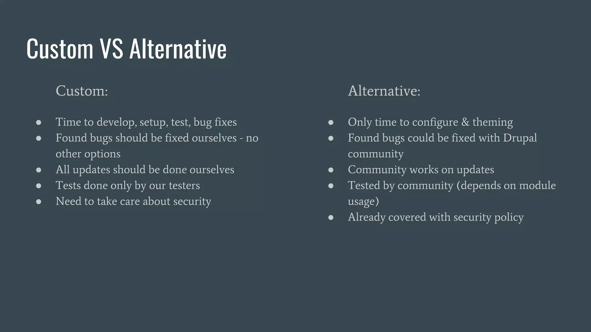 Custom VS Alternative
Custom:
● Time to develop, setup, test, bug fixes
● Found bugs should be fixed ourselves - no
other options
● All updates should be done ourselves
● Tests done only by our testers
● Need to take care about security
Alternative:
● Only time to configure & theming
● Found bugs could be fixed with Drupal
community
● Community works on updates
● Tested by community (depends on module
usage)
● Already covered with security policy
 