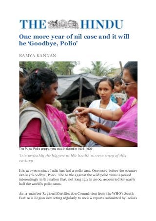 One more year of nil case and it will
be ‘Goodbye, Polio’
RAMYA KANNAN




The Pulse Polio programme was initiated in 1995-1996

‘It is probably the biggest public health success story of this
century

It is two years since India has had a polio case. One more before the country
can say ‘Goodbye, Polio.’ The battle against the wild polio virus is poised
interestingly in the nation that, not long ago, in 2009, accounted for nearly
half the world’s polio cases.

An 11-member Regional Certification Commission from the WHO’s South
East Asia Region is meeting regularly to review reports submitted by India’s
 