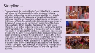 Storyline …
• The narrative of the music video for ‘Last Friday Night’ is a young
high school girl who appears to be quite geeky and not very
attractive, and possibly not someone who would be very popular
with other students. The beginning of the video shows the girl
waking up from the previous night, and going onto her computer to
find images of herself on social media doing embarrassing things or
things which should would not normally expect herself to do and
find acceptable. It then skips to a flashback of the night before
where she is sat on her bed doing some sort of puzzle whilst getting
slightly agitated at the loud sound of the party which she is not at.
This results in her going to the front door to complain, however gets
brought into the party feeling uncomfortable because more popular
people are looking at her as though she is out of place. She is then
taken upstairs to have a makeover where she changed her hairstyle,
and clothes and wears much more makeup making her appear
much more attractive. As she goes back to the party, she gains a lot
of attention and everyone there begins to associate with her and
she has a very good night, as though it was possibly one night away
from her normal life, however this does not end with a positive
outcome.
 