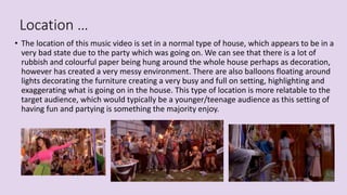 Location …
• The location of this music video is set in a normal type of house, which appears to be in a
very bad state due to the party which was going on. We can see that there is a lot of
rubbish and colourful paper being hung around the whole house perhaps as decoration,
however has created a very messy environment. There are also balloons floating around
lights decorating the furniture creating a very busy and full on setting, highlighting and
exaggerating what is going on in the house. This type of location is more relatable to the
target audience, which would typically be a younger/teenage audience as this setting of
having fun and partying is something the majority enjoy.
 